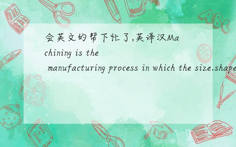 会英文的帮下忙了,英译汉Machining is the manufacturing process in which the size.shape or surface properties of a part are changed by removing the excess material.Therefore machining is a relatively expensive process that should be specifie