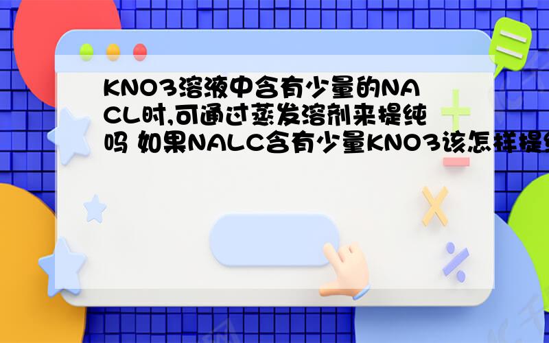 KNO3溶液中含有少量的NACL时,可通过蒸发溶剂来提纯吗 如果NALC含有少量KNO3该怎样提纯呢
