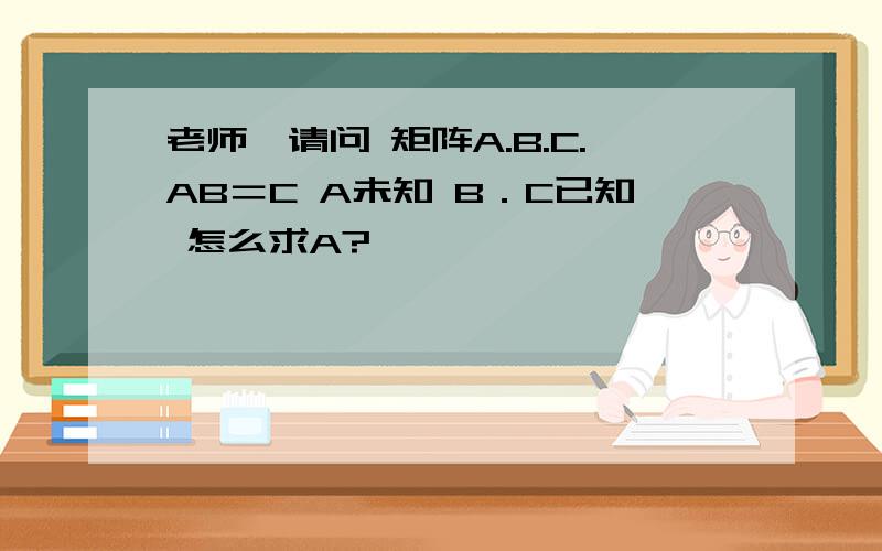 老师,请问 矩阵A.B.C.AB＝C A未知 B．C已知 怎么求A?