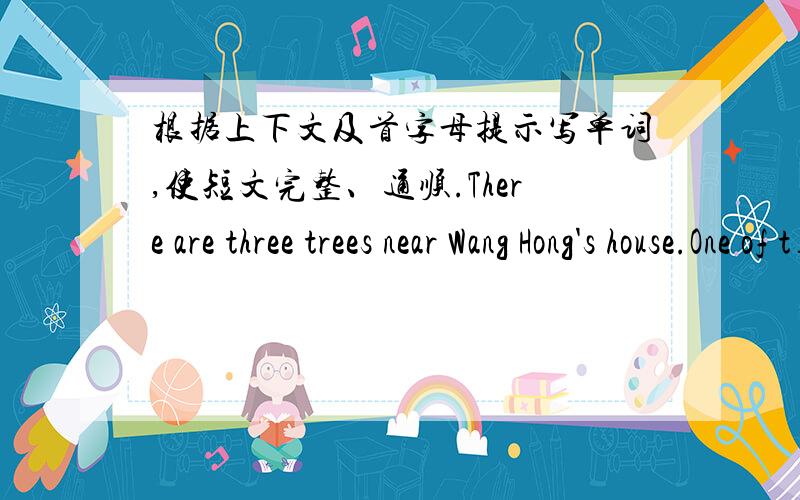 根据上下文及首字母提示写单词,使短文完整、通顺.There are three trees near Wang Hong's house.One of t____ is big and the other two trees are s____ .In the big tree there is a bird .Can the bird s_____?Yes,she can.She sings w____.W