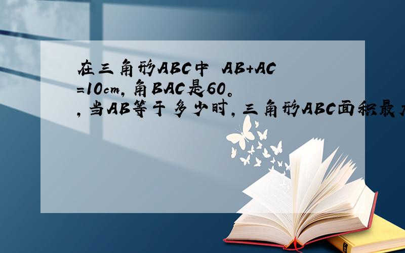 在三角形ABC中 AB+AC=10cm,角BAC是60°,当AB等于多少时,三角形ABC面积最大,最大面积是多少.