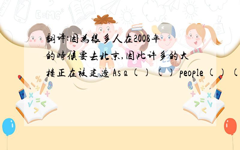翻译:因为很多人在2008年的时候要去北京,因此许多的大楼正在被建造 As a () () people () () to beijing i翻译:因为很多人在2008年的时候要去北京,因此许多的大楼正在被建造As a () () people () () to beijin