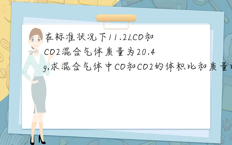 在标准状况下11.2LCO和CO2混合气体质量为20.4g,求混合气体中CO和CO2的体积比和质量比