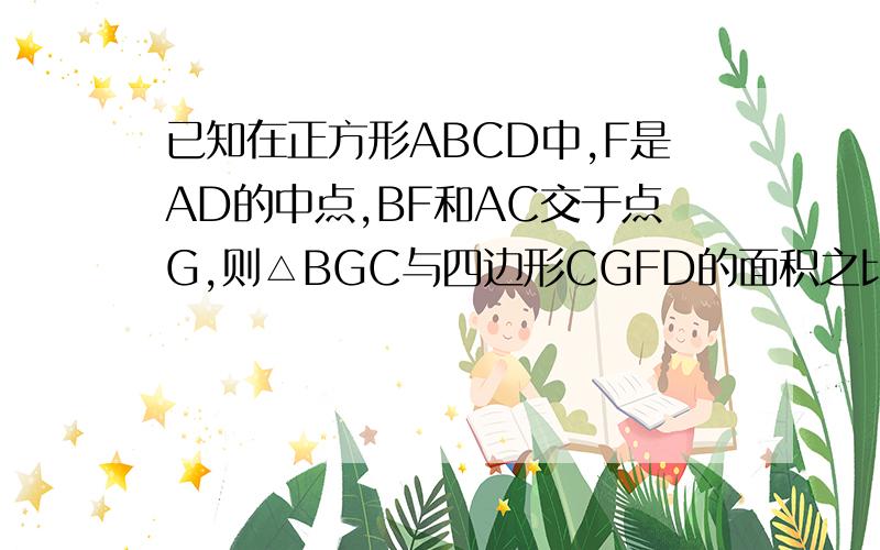 已知在正方形ABCD中,F是AD的中点,BF和AC交于点G,则△BGC与四边形CGFD的面积之比是多少?（图只能自己画喽）