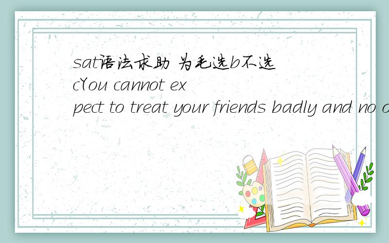 sat语法求助 为毛选b不选cYou cannot expect to treat your friends badly and no one notices.(A) and no one notices (B) and have no one notice (C) without notice by someone(D) without notice by no one (E) without the result of somebody noticing