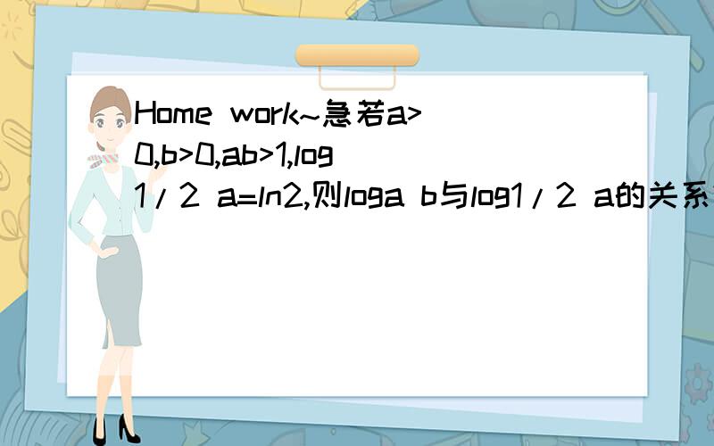 Home work~急若a>0,b>0,ab>1,log1/2 a=ln2,则loga b与log1/2 a的关系?