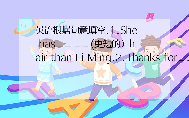 英语根据句意填空.1.She has____(更短的）hair than Li Ming.2.Thanks for____(give）me so much help.3.He is____(fat) than his brother.4.The teacher makes us____(speak) more English today.5.My brother is a little____(tall) than my sister.6.Th