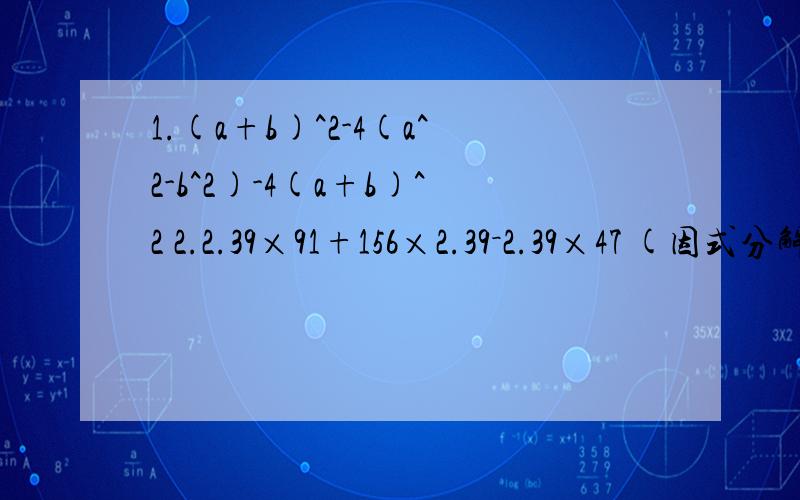 1.(a+b)^2-4(a^2-b^2)-4(a+b)^2 2.2.39×91+156×2.39－2.39×47 (因式分解）3.52^2+48^2+52*96 (因式分解）4.202^2-54^2+256*352 (因式分解）