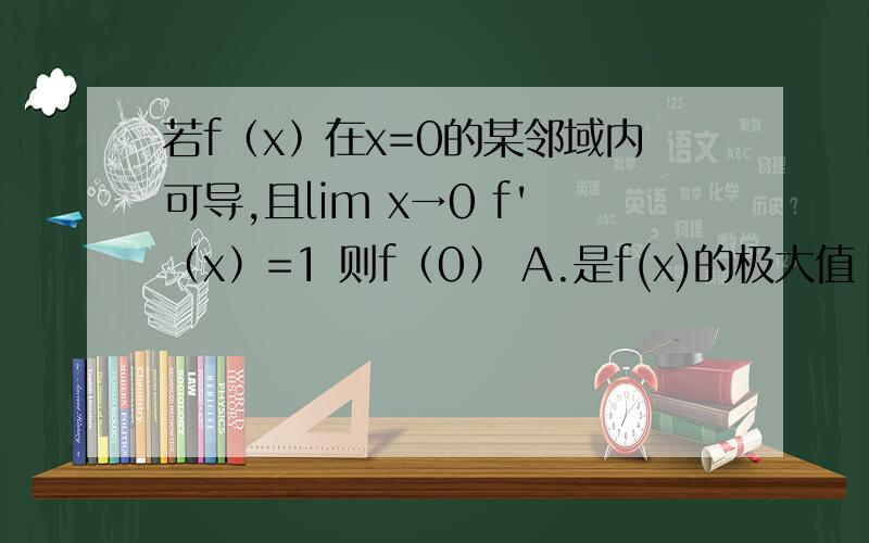 若f﹙x﹚在x=0的某邻域内可导,且lim x→0 f'﹙x﹚=1 则f﹙0﹚ A.是f(x)的极大值 B.是f(x)的极小值C.不是f(x)的极值 D.可能是极值,也可能不是极值