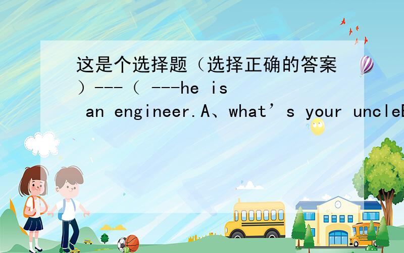这是个选择题（选择正确的答案）---（ ---he is an engineer.A、what’s your uncleB、where's is your uncleC、how is your uncleD、who is your uncle