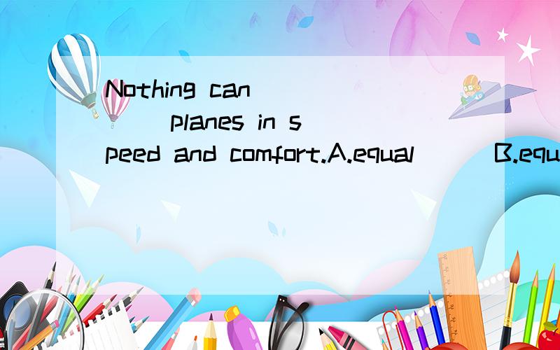 Nothing can ____ planes in speed and comfort.A.equal      B.equal to   2._____ by what everyone says about him ,I'd say he has a good chance of winning.A Judging   B Judged     C To be judged 3 The flying bird is lucky enough to escape ____ by th