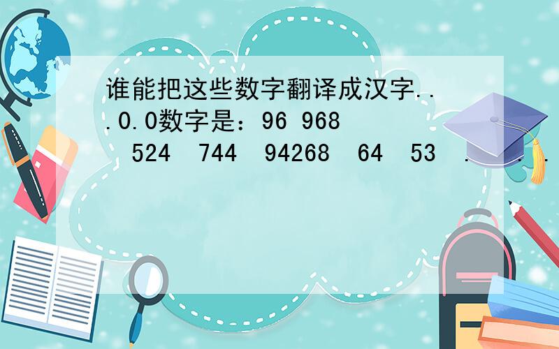 谁能把这些数字翻译成汉字...0.0数字是：96 968  524  744  94268  64  53  .   . .  多谢啊.大哥们啊.我是要翻译成汉字啊.汉字知道吗.不是什么韩文.也不是什么九六 九六八 五二四 七四四 九四二六八