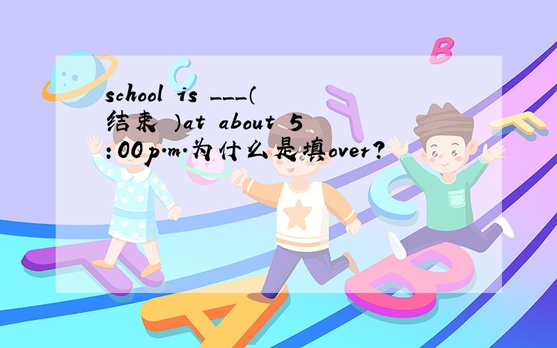 school is ___（结束 ）at about 5：00p.m.为什么是填over?