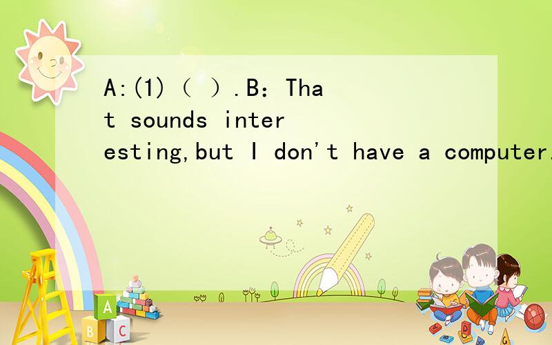A:(1)（ ）.B：That sounds interesting,but I don't have a computer.A:Well,(2)（ B：Yes.A：Let's play volleyball.B:Volleyball is difficult.I don't like it.（3）（ A：But I have no soccer balls.Do you have a basketball?B:(4)( ).Let's play bask