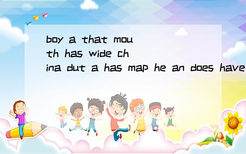 boy a that mouth has wide china dut a has map he an does have she eraser 连词成句怎么弄啊 boy a that mouth has wide china dut a has map he an does have she eraser 连词成句怎么弄啊