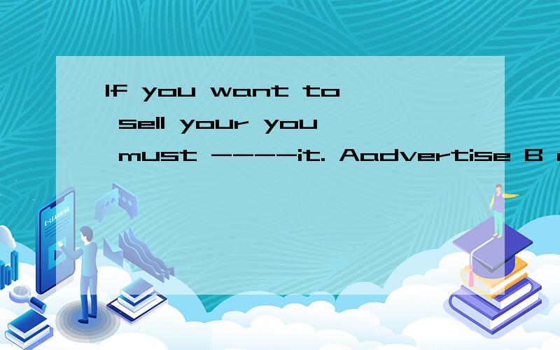 If you want to sell your you must ----it. Aadvertise B advertise for Cadvertise on D advertise to求答案