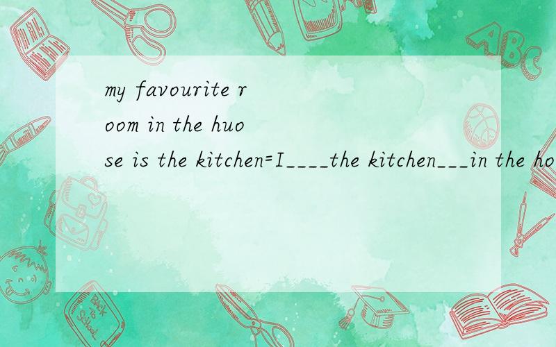 my favourite room in the huose is the kitchen=I____the kitchen___in the house