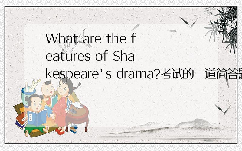 What are the features of Shakespeare’s drama?考试的一道简答题 ,帮忙回答下,