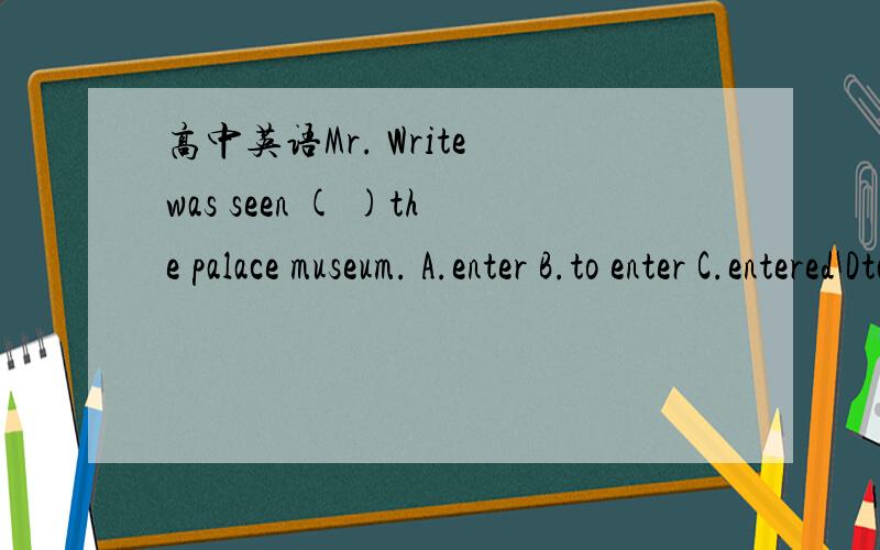 高中英语Mr. Write was seen ( )the palace museum. A.enter B.to enter C.entered Dto have entered,B or D?