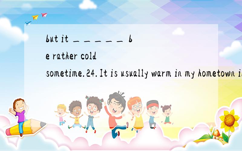 but it _____ be rather cold sometime.24.It is usually warm in my hometown in March,but it ________be rather cold sometimes.A.must B.can C.should D.would