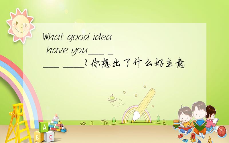 What good idea have you___ ____ ____?你想出了什么好主意