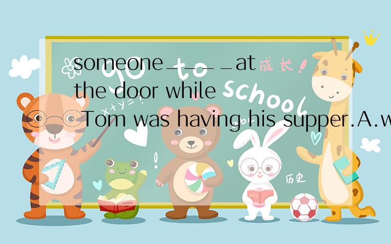 someone____at the door while Tom was having his supper.A.was knocking B.has knocked C.is knocking D.knocked 我选的A,但老师说是错的.是否选D?若是when结果是否不同?