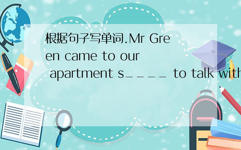根据句子写单词.Mr Green came to our apartment s____ to talk with Tom