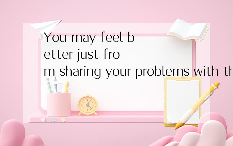 You may feel better just from sharing your problems with them额,再麻烦你们帮我翻译一下,