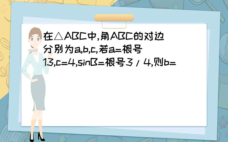 在△ABC中,角ABC的对边分别为a,b,c,若a=根号13,c=4,sinB=根号3/4,则b=___