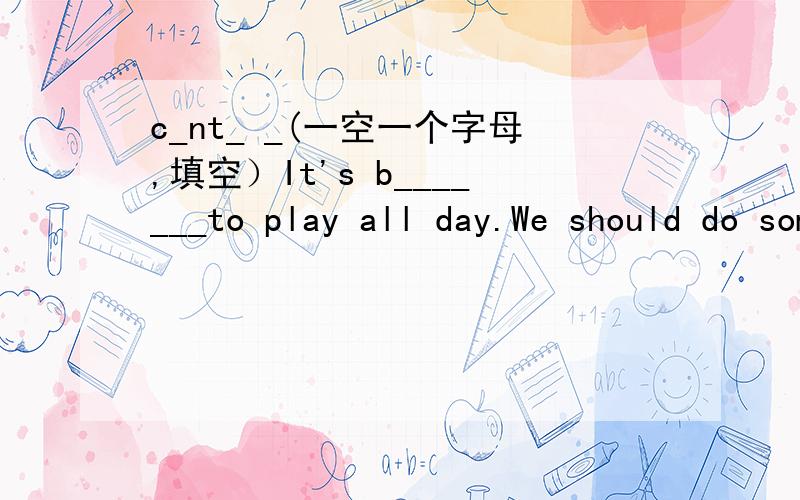 c_nt_ _(一空一个字母,填空）It's b_______to play all day.We should do something more i______(根据首字母填单词,字母数不作要求）