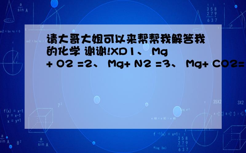 请大哥大姐可以来帮帮我解答我的化学 谢谢!XD1、 Mg+ O2 =2、 Mg+ N2 =3、 Mg+ CO2= 4、 Mg+ H2O =5、 Mg+ HCl= 6、 MgCl2（熔化）= 7、 MgO+ H2O =8、 MgCO3 =9、 MgO+ H+= 10、Mg(OH)2+H+= 11、Mg(OH)2 =12、Al+ O2 =13、Al+ S =
