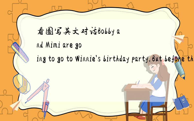 看图写英文对话Bobby and Mimi are going to go to Winnie's birthday party.But before they can't find the birthday presents for Winnie.Read the pictures carefully and with the dialogues.（对话