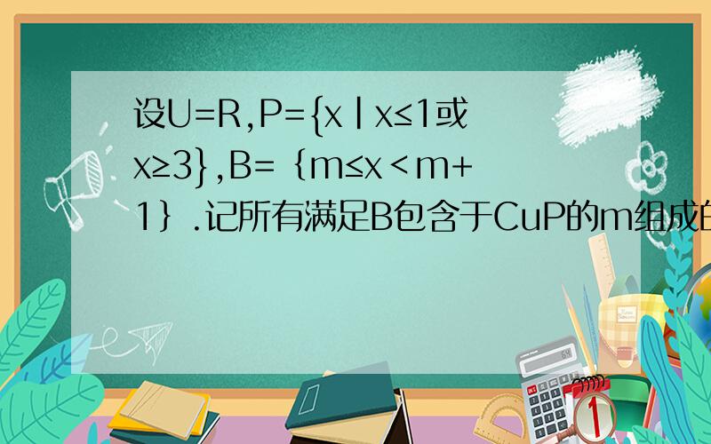 设U=R,P={x|x≤1或x≥3},B=｛m≤x＜m+1｝.记所有满足B包含于CuP的m组成的集合为M,求CuM