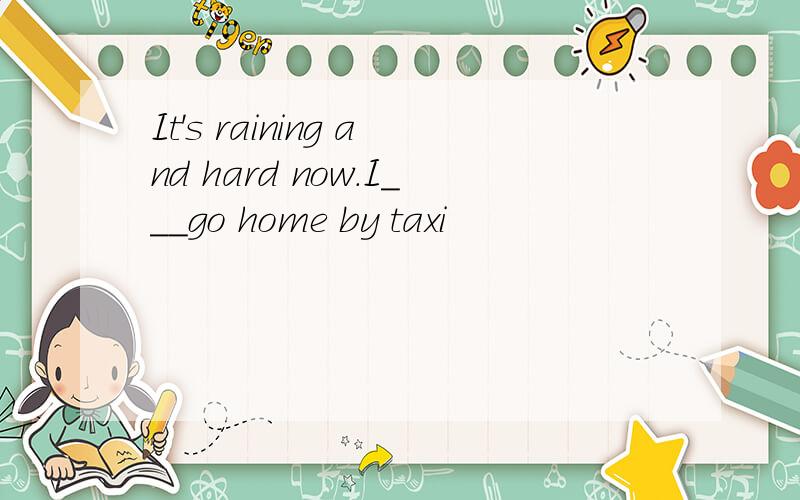 It's raining and hard now.I___go home by taxi