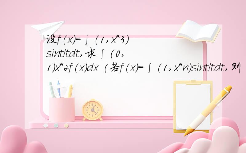 设f(x)=∫(1,x^3)sint/tdt,求∫(0,1)x^2f(x)dx (若f(x)=∫(1,x^n)sint/tdt,则∫(0,1)x^（x-1）f(x)dx又为什么