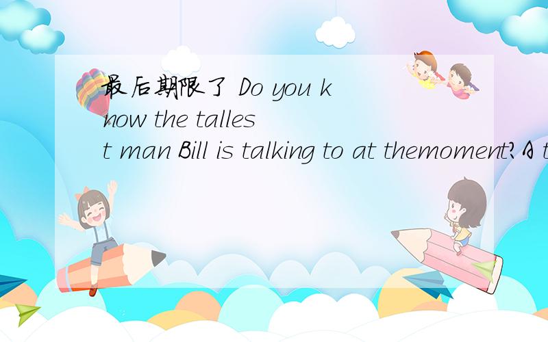 最后期限了 Do you know the tallest man Bill is talking to at themoment?A that B whom C who D whose 请问这道题选什么,为什么老师说选B,不是A 最高级啊,