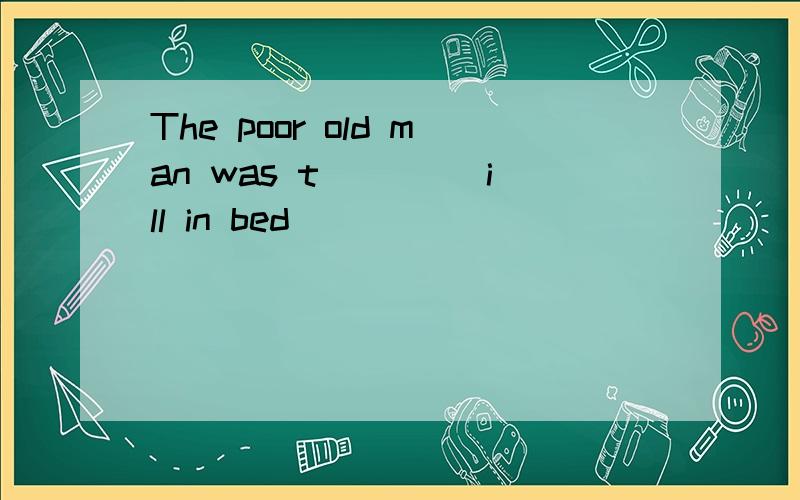 The poor old man was t____ ill in bed