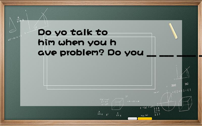 Do yo talk to him when you have problem? Do you __ ___ ____ ___when you have problem?