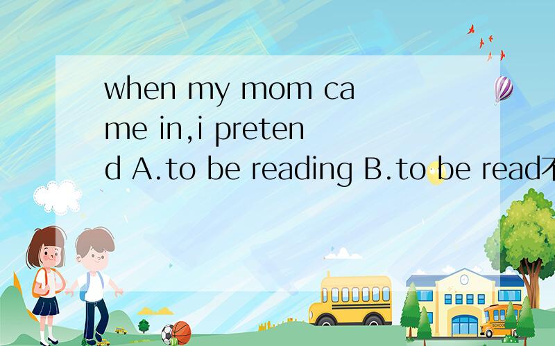 when my mom came in,i pretend A.to be reading B.to be read不好意思。打错。B选项是to read ..为什么要加BEING啊？