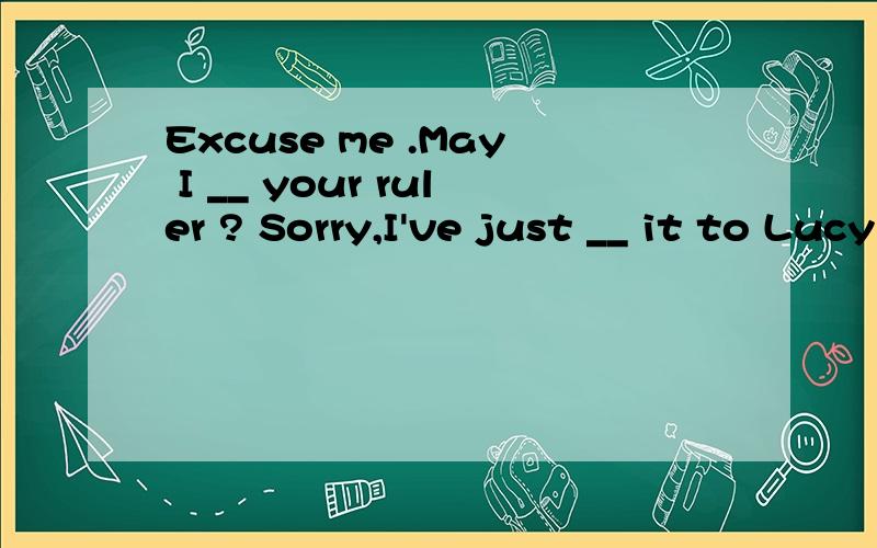 Excuse me .May I __ your ruler ? Sorry,I've just __ it to Lucy A borrow,lent B borrow,kept讲解