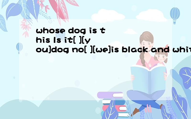 whose dog is this ls it[ ][you]dog no[ ][we]is black and white but this one is brown代词填空