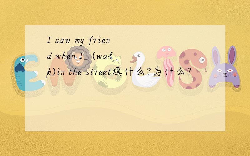 I saw my friend when I_ (walk)in the street填什么?为什么?