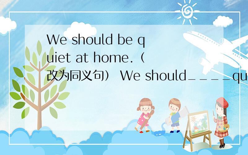 We should be quiet at home.（改为同义句） We should____quiet at home.