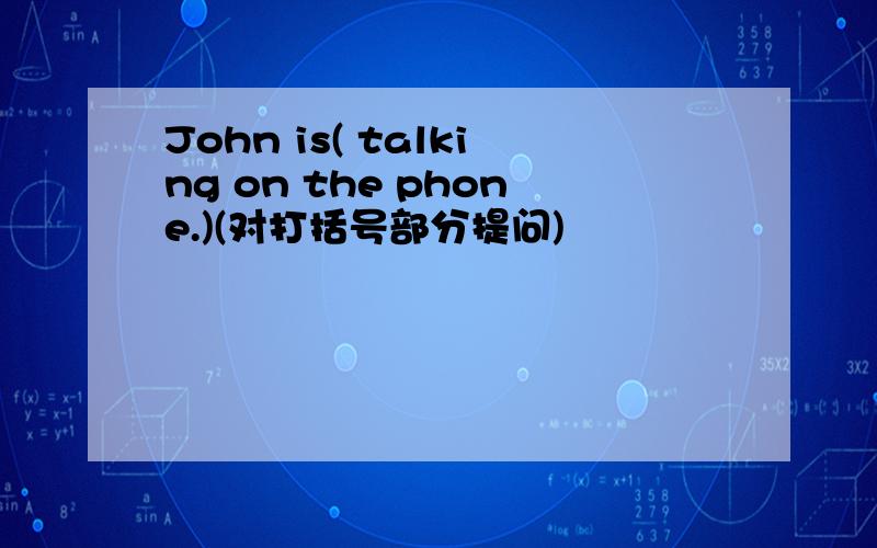 John is( talking on the phone.)(对打括号部分提问)