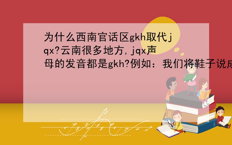 为什么西南官话区gkh取代jqx?云南很多地方,jqx声母的发音都是gkh?例如：我们将鞋子说成孩子,街说成gai,去说成克.请详细回答,最好从古代汉语的角度进行分析.