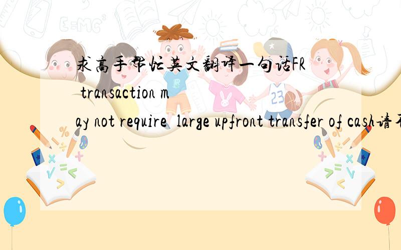 求高手帮忙英文翻译一句话FR transaction may not require  large upfront transfer of cash请不要用翻译工具翻译,请自行翻译,谢谢