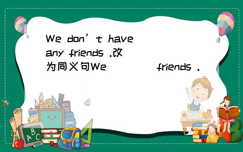 We don’t have any friends .改为同义句We （）（）friends .
