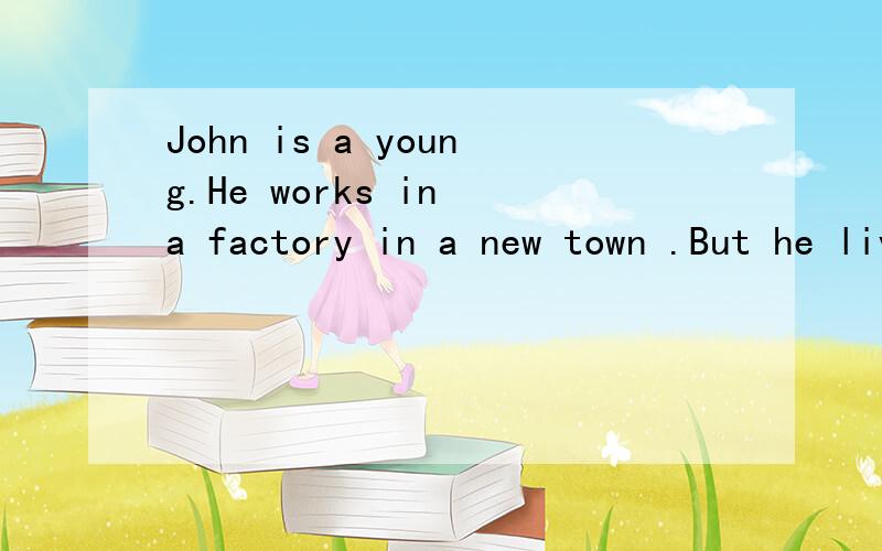 John is a young.He works in a factory in a new town .But he lives far from his fastory.John is a young.He works in a factory in a new town .But he lives far from his fastory.Every day he gets up very early.He eats breakfast at home.Then he goes to a