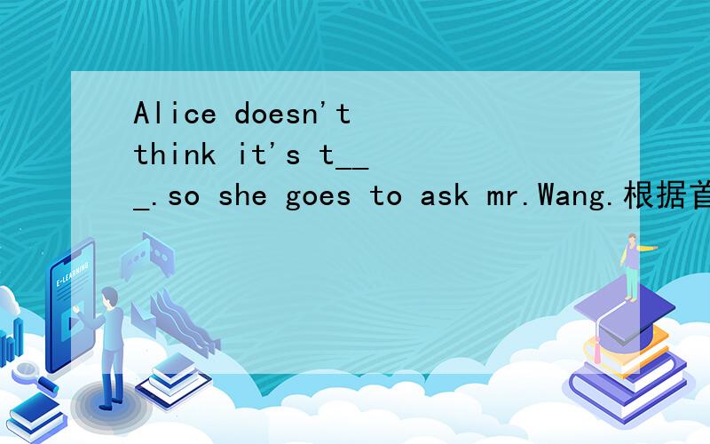 Alice doesn't think it's t___.so she goes to ask mr.Wang.根据首字母填空
