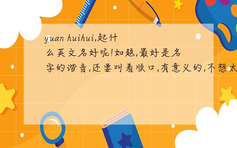yuan huihui,起什么英文名好呢!如题,最好是名字的谐音,还要叫着顺口,有意义的,不想太俗了.头疼中,我仔细找，发现跟名字谐音的不好找。我是女生。所以，还是找个有意义的，希望名字能具有